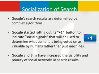 Socialization of Search
• Google’s search results are determined by
  complex algorithms.

• Google started rolling out its “+1″ button to
  indicate ”social signals” that will be used to
  determine what content is being voted on as
  valuable by humans rather than just machines.

• Google and Bing have increased the visibility and
  priority of social networks in search results.
 