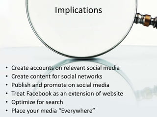 Implications




•   Create accounts on relevant social media
•   Create content for social networks
•   Publish and promote on social media
•   Treat Facebook as an extension of website
•   Optimize for search
•   Place your media “Everywhere”
 