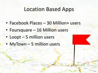 Location Based Apps

•   Facebook Places – 30 Million+ users
•   Foursquare – 16 Million users
•   Loopt – 5 million users
•   MyTown – 5 million users
 