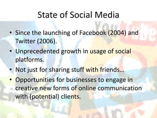 State of Social Media
• Since the launching of Facebook (2004) and
  Twitter (2006).
• Unprecedented growth in usage of social
  platforms.
• Not just for sharing stuff with friends…
• Opportunities for businesses to engage in
  creative new forms of online communication
  with (potential) clients.
 