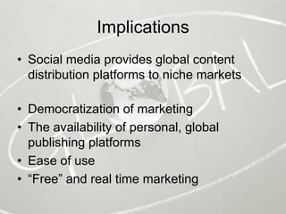 Implications
• Social media provides global content
  distribution platforms to niche markets

• Democratization of marketing
• The availability of personal, global
  publishing platforms
• Ease of use
• “Free” and real time marketing
 