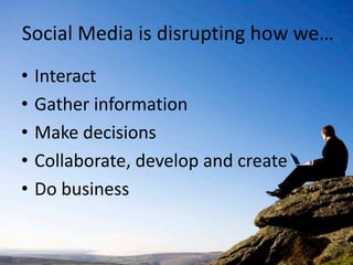 Social Media is disrupting how we…
•   Interact
•   Gather information
•   Make decisions
•   Collaborate, develop and create
•   Do business
 