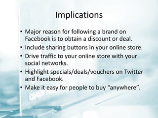 Implications
• Major reason for following a brand on
  Facebook is to obtain a discount or deal.
• Include sharing buttons in your online store.
• Drive traffic to your online store with your
  social networks.
• Highlight specials/deals/vouchers on Twitter
  and Facebook.
• Make it easy for people to buy “anywhere”.
 