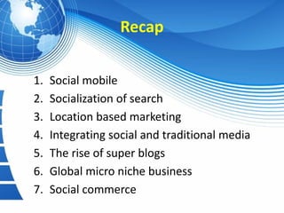 Recap


1.   Social mobile
2.   Socialization of search
3.   Location based marketing
4.   Integrating social and traditional media
5.   The rise of super blogs
6.   Global micro niche business
7.   Social commerce
 