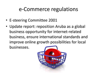 e-Commerce regulations
• E-steering Committee 2001
• Update report: reposition Aruba as a global
  business opportunity for internet-related
  business, ensure international standards and
  improve online growth possibilities for local
  businesses.
 