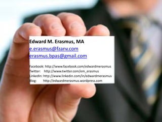 Edward M. Erasmus, MA
e.erasmus@fzanv.com
erasmus.bpas@gmail.com
Facebook: http://www.facebook.com/edwardmerasmus
Twitter: http://www.twitter.com/em_erasmus
LinkedIn: http://www.linkedin.com/in/edwardmerasmus
Blog:     http://edwardmerasmus.wordpress.com
 