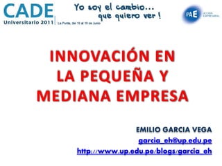 INNOVACIÓN EN
  LA PEQUEÑA Y
MEDIANA EMPRESA
                   EMILIO GARCIA VEGA
                    garcia_eh@up.edu.pe
    http://www.up.edu.pe/blogs/garcia_eh
 