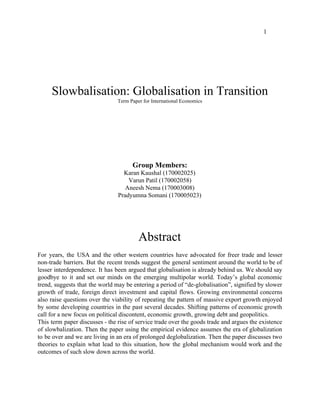 1
Slowbalisation: Globalisation in Transition
Term Paper for International Economics
Group Members:
Karan Kaushal (170002025)
Varun Patil (170002058)
Aneesh Nema (170003008)
Pradyumna Somani (170005023)
Abstract
For years, the USA and the other western countries have advocated for freer trade and lesser
non-trade barriers. But the recent trends suggest the general sentiment around the world to be of
lesser interdependence. It has been argued that globalisation is already behind us. We should say
goodbye to it and set our minds on the emerging multipolar world. Today’s global economic
trend, suggests that the world may be entering a period of “de-globalisation”, signified by slower
growth of trade, foreign direct investment and capital flows. Growing environmental concerns
also raise questions over the viability of repeating the pattern of massive export growth enjoyed
by some developing countries in the past several decades. Shifting patterns of economic growth
call for a new focus on political discontent, economic growth, growing debt and geopolitics.
This term paper discusses - the rise of service trade over the goods trade and argues the existence
of slowbalization. Then the paper using the empirical evidence assumes the era of globalization
to be over and we are living in an era of prolonged deglobalization. Then the paper discusses two
theories to explain what lead to this situation, how the global mechanism would work and the
outcomes of such slow down across the world.
 