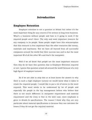 Employee Retention
Introduction
Employee Retention
Employee retention is not a question or debate but rather it’s the
most important thing for any concern if its serious in long term business.
What’s a business without people and how is it going to work if the
required people aren’t there. The only and most important resource for
any company is its people. Some people might have this misconception
that this resource is less important than the other resources like money,
materials and machinery. But we have all learned from all successful
companies around the world that their success was and is due the most
important M of all the other M’s and that’s the manpower.
Well if we all know that people are the most important resource
then why do we have this question that is Employee Retention required
or not. I guess this question arised all around the world because of a very
high figure of employee turnover.
So if we are able to stop this or at least know the answer to why
there is such a high employee turnout we would know what it takes to
retain the required people. I would like to put a lot of stress in the word
required. This word needs to be understood by lot of people and
especially the people in the top management believe who believe that
there is not much difference in manpower requirement and material
requirement and the irony is that in the later case, more emphasis is
given to details & specifications. The reason I think why they are very
particular about material specifications is because they can calculate the
losses if they do not get the required material.
10
 