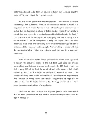 Employee Retention
Unfortunately and sadly they are unable to figure out the deep negative
impact if they do not get the required people.
So how do we specify the required people? I think we can start with
answering a few questions. What is the minimum desired output? Is it
long term or short term? Are we capable of meeting his expectations or
rather that his takeaway is above or below market rates? Are we ready to
spend time and energy in grooming him and including him in the family?
Yes, I believe that the employees of a company are like a family and it
would benefit a lot of companies if they too agree. And the most
important of all that, are we willing to be transparent enough for him to
understand the company and its people. Are we willing to share with him
the companies’ clear vision and mission and the long-term company
strategies.
With the answers to the above questions we would be in a position
to specify the required people to the HR dept. And with the present
tremendous gap between demand and supply the HR dept. would not
find it very difficult to find the required and right person. Well that’s
assuming that the HR dept. is competent enough to match the
candidate’s long term career aspirations to the companies’ requirement.
Well that can be a very tricky and difficult thing for the HR dept. But we
all know that the HR depts. are trained and equipped with lot of tools to
know the career aspirations of a candidate.
Now that we have the right and required person there is no doubt
that we need to retain him. We need to know our Organization and the
type it belongs to.
11
 