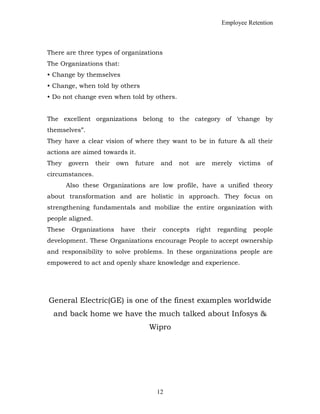 Employee Retention
There are three types of organizations
The Organizations that:
• Change by themselves
• Change, when told by others
• Do not change even when told by others.
The excellent organizations belong to the category of ‘change by
themselves”.
They have a clear vision of where they want to be in future & all their
actions are aimed towards it.
They govern their own future and not are merely victims of
circumstances.
Also these Organizations are low profile, have a unified theory
about transformation and are holistic in approach. They focus on
strengthening fundamentals and mobilize the entire organization with
people aligned.
These Organizations have their concepts right regarding people
development. These Organizations encourage People to accept ownership
and responsibility to solve problems. In these organizations people are
empowered to act and openly share knowledge and experience.
General Electric(GE) is one of the finest examples worldwide
and back home we have the much talked about Infosys &
Wipro
12
 