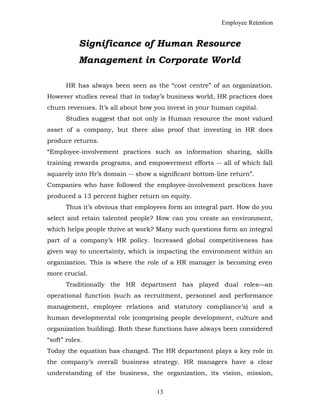 Employee Retention
Significance of Human Resource
Management in Corporate World
HR has always been seen as the “cost centre” of an organization.
However studies reveal that in today’s business world, HR practices does
churn revenues. It’s all about how you invest in your human capital.
Studies suggest that not only is Human resource the most valued
asset of a company, but there also proof that investing in HR does
produce returns.
“Employee-involvement practices such as information sharing, skills
training rewards programs, and empowerment efforts -- all of which fall
squarely into Hr’s domain -- show a significant bottom-line return”.
Companies who have followed the employee-involvement practices have
produced a 13 percent higher return on equity.
Thus it’s obvious that employees form an integral part. How do you
select and retain talented people? How can you create an environment,
which helps people thrive at work? Many such questions form an integral
part of a company’s HR policy. Increased global competitiveness has
given way to uncertainty, which is impacting the environment within an
organization. This is where the role of a HR manager is becoming even
more crucial.
Traditionally the HR department has played dual roles—an
operational function (such as recruitment, personnel and performance
management, employee relations and statutory compliance’s) and a
human developmental role (comprising people development, culture and
organization building). Both these functions have always been considered
“soft” roles.
Today the equation has changed. The HR department plays a key role in
the company’s overall business strategy. HR managers have a clear
understanding of the business, the organization, its vision, mission,
13
 