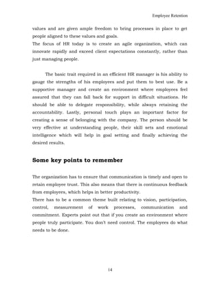 Employee Retention
values and are given ample freedom to bring processes in place to get
people aligned to these values and goals.
The focus of HR today is to create an agile organization, which can
innovate rapidly and exceed client expectations constantly, rather than
just managing people.
The basic trait required in an efficient HR manager is his ability to
gauge the strengths of his employees and put them to best use. Be a
supportive manager and create an environment where employees feel
assured that they can fall back for support in difficult situations. He
should be able to delegate responsibility, while always retaining the
accountability. Lastly, personal touch plays an important factor for
creating a sense of belonging with the company. The person should be
very effective at understanding people, their skill sets and emotional
intelligence which will help in goal setting and finally achieving the
desired results.
Some key points to remember
The organization has to ensure that communication is timely and open to
retain employee trust. This also means that there is continuous feedback
from employees, which helps in better productivity.
There has to be a common theme built relating to vision, participation,
control, measurement of work processes, communication and
commitment. Experts point out that if you create an environment where
people truly participate. You don’t need control. The employees do what
needs to be done.
14
 
