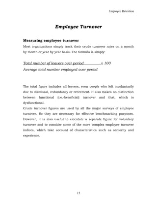 Employee Retention
Employee Turnover
Measuring employee turnover
Most organizations simply track their crude turnover rates on a month
by month or year by year basis. The formula is simply:
Total number of leavers over period x 100
Average total number employed over period
The total figure includes all leavers, even people who left involuntarily
due to dismissal, redundancy or retirement. It also makes no distinction
between functional (i.e.-beneficial) turnover and that, which is
dysfunctional.
Crude turnover figures are used by all the major surveys of employee
turnover. So they are necessary for effective benchmarking purposes.
However, it is also useful to calculate a separate figure for voluntary
turnover and to consider some of the more complex employee turnover
indices, which take account of characteristics such as seniority and
experience.
15
 