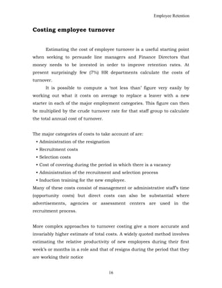 Employee Retention
Costing employee turnover
Estimating the cost of employee turnover is a useful starting point
when seeking to persuade line managers and Finance Directors that
money needs to be invested in order to improve retention rates. At
present surprisingly few (7%) HR departments calculate the costs of
turnover.
It is possible to compute a ‘not less than’ figure very easily by
working out what it costs on average to replace a leaver with a new
starter in each of the major employment categories. This figure can then
be multiplied by the crude turnover rate for that staff group to calculate
the total annual cost of turnover.
The major categories of costs to take account of are:
• Administration of the resignation
• Recruitment costs
• Selection costs
• Cost of covering during the period in which there is a vacancy
• Administration of the recruitment and selection process
• Induction training for the new employee.
Many of these costs consist of management or administrative staff’s time
(opportunity costs) but direct costs can also be substantial where
advertisements, agencies or assessment centers are used in the
recruitment process.
More complex approaches to turnover costing give a more accurate and
invariably higher estimate of total costs. A widely quoted method involves
estimating the relative productivity of new employees during their first
week’s or months in a role and that of resigns during the period that they
are working their notice
16
 