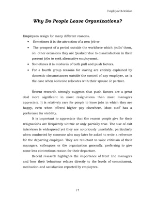 Employee Retention
Why Do People Leave Organizations?
Employees resign for many different reasons.
• Sometimes it is the attraction of a new job or
• The prospect of a period outside the workforce which ‘pulls’ them,
on other occasions they are ‘pushed’ due to dissatisfaction in their
present jobs to seek alternative employment.
• Sometimes it is mixtures of both pull and push factors.
• For a fourth group reasons for leaving are entirely explained by
domestic circumstances outside the control of any employer, as is
the case when someone relocates with their spouse or partner.
Recent research strongly suggests that push factors are a great
deal more significant in most resignations than most managers
appreciate. It is relatively rare for people to leave jobs in which they are
happy, even when offered higher pay elsewhere. Most staff has a
preference for stability.
It is important to appreciate that the reason people give for their
resignations are frequently untrue or only partially true. The use of exit
interviews is widespread yet they are notoriously unreliable, particularly
when conducted by someone who may later be asked to write a reference
for the departing employee. They are reluctant to voice criticism of their
managers, colleagues or the organization generally, preferring to give
some less contentious reason for their departure.
Recent research highlights the importance of front line managers
and how their behaviour relates directly to the levels of commitment,
motivation and satisfaction reported by employees.
17
 