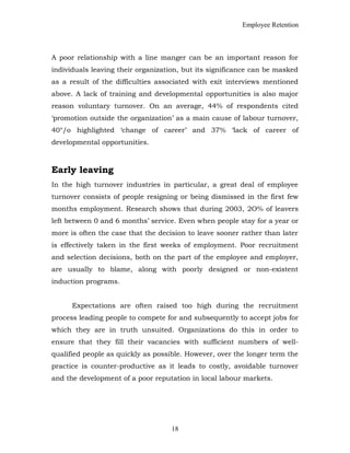 Employee Retention
A poor relationship with a line manger can be an important reason for
individuals leaving their organization, but its significance can be masked
as a result of the difficulties associated with exit interviews mentioned
above. A lack of training and developmental opportunities is also major
reason voluntary turnover. On an average, 44% of respondents cited
‘promotion outside the organization’ as a main cause of labour turnover,
40°/o highlighted ‘change of career’ and 37% ‘lack of career of
developmental opportunities.
Early leaving
In the high turnover industries in particular, a great deal of employee
turnover consists of people resigning or being dismissed in the first few
months employment. Research shows that during 2003, 2O% of leavers
left between 0 and 6 months’ service. Even when people stay for a year or
more is often the case that the decision to leave sooner rather than later
is effectively taken in the first weeks of employment. Poor recruitment
and selection decisions, both on the part of the employee and employer,
are usually to blame, along with poorly designed or non-existent
induction programs.
Expectations are often raised too high during the recruitment
process leading people to compete for and subsequently to accept jobs for
which they are in truth unsuited. Organizations do this in order to
ensure that they fill their vacancies with sufficient numbers of well-
qualified people as quickly as possible. However, over the longer term the
practice is counter-productive as it leads to costly, avoidable turnover
and the development of a poor reputation in local labour markets.
18
 