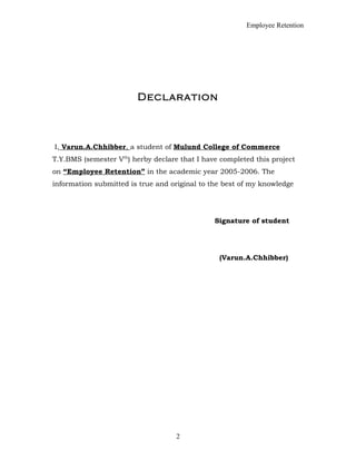 Employee Retention
Declaration
I, Varun.A.Chhibber, a student of Mulund College of Commerce
T.Y.BMS (semester Vth
) herby declare that I have completed this project
on “Employee Retention” in the academic year 2005-2006. The
information submitted is true and original to the best of my knowledge
Signature of student
(Varun.A.Chhibber)
2
 