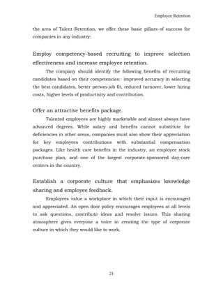 Employee Retention
the area of Talent Retention, we offer these basic pillars of success for
companies in any industry:
Employ competency-based recruiting to improve selection
effectiveness and increase employee retention.
The company should identify the following benefits of recruiting
candidates based on their competencies: improved accuracy in selecting
the best candidates, better person-job fit, reduced turnover, lower hiring
costs, higher levels of productivity and contribution.
Offer an attractive benefits package.
Talented employees are highly marketable and almost always have
advanced degrees. While salary and benefits cannot substitute for
deficiencies in other areas, companies must also show their appreciation
for key employees contributions with substantial compensation
packages. Like health care benefits in the industry, an employee stock
purchase plan, and one of the largest corporate-sponsored day-care
centers in the country.
Establish a corporate culture that emphasizes knowledge
sharing and employee feedback.
Employees value a workplace in which their input is encouraged
and appreciated. An open door policy encourages employees at all levels
to ask questions, contribute ideas and resolve issues. This sharing
atmosphere gives everyone a voice in creating the type of corporate
culture in which they would like to work.
21
 