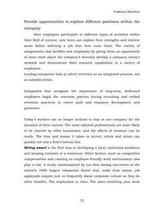 Employee Retention
Provide opportunities to explore different positions within the
company
Here employees participate in different types of activities within
their field of interest, new hires can explore their strengths and interest
areas before selecting a job that best suits them. The variety of
assignments also benefits new employees by giving them an opportunity
to learn more about the company’s diversity develop a company contact
network and demonstrate their research capabilities to a variety of
employees.
Leading companies look at talent retention as an integrated process, not
as isolated events.
Companies that recognize the importance of long-term, dedicated
employees begin the retention process during recruiting and embed
retention practices in career path and employee development and
processes.
Today’s workers are no longer inclined to stay at one company for the
duration of their careers. The most talented professionals are more likely
to be courted by other businesses, and the effects of turnover can be
costly. The time and money it takes to recruit, rehire and retain can
quickly cut into a firm’s bottom line.
Hiring smart is the first step to developing a loyal, motivated workforce
and keeping turnover at a minimum. Other factors, such as competitive
compensation and creating an employee-friendly work environment also
play a role. A study commissioned by our firm among executives at the
nation’s 1000 largest companies found that, aside from salary, job
applicants inquire just as frequently about corporate culture as they do
other benefits. The implication is clear: The more enriching your work
22
 