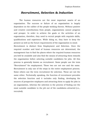 Employee Retention
Recruitment, Selection & Induction
The human resources are the most important assets of an
organization. The success or failure of an organization is largely
dependent on the caliber of the people working therein. Without positive
and creative contributions from people, organizations cannot progress
and prosper. In order to achieve the goals or the activities of an
organization, therefore, they need to recruit people with requisite skills,
qualifications and experience. While doing so, they have to keep the
present as well as the future requirements of the organization in mind.
Recruitment is distinct from Employment and Selection. Once the
required number and kind of human resources are determined, the
management has to find the places where the required human resources
are/will be available and also find the means of attracting them towards
the organization before selecting suitable candidates for jobs. All this
process is generally known as recruitment. Some people use the term
“Recruitment” for employment. These two are not one and the same.
Recruitment is only one of the steps in the entire employment process.
Some others use the term recruitment for selection. These are not the
same either. Technically speaking, the function of recruitment precedes
the selection function and it includes only finding, developing the
sources of prospective employees and attracting them to apply for jobs in
an organization, whereas the selection is the process of finding out the
most suitable candidate to the job out of the candidates attracted (i.e.,
recruited).
24
 