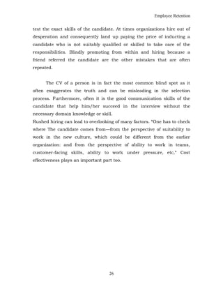 Employee Retention
test the exact skills of the candidate. At times organizations hire out of
desperation and consequently land up paying the price of inducting a
candidate who is not suitably qualified or skilled to take care of the
responsibilities. Blindly promoting from within and hiring because a
friend referred the candidate are the other mistakes that are often
repeated.
The CV of a person is in fact the most common blind spot as it
often exaggerates the truth and can be misleading in the selection
process. Furthermore, often it is the good communication skills of the
candidate that help him/her succeed in the interview without the
necessary domain knowledge or skill.
Rushed hiring can lead to overlooking of many factors. “One has to check
where The candidate comes from—from the perspective of suitability to
work in the new culture, which could be different from the earlier
organization: and from the perspective of ability to work in teams,
customer-facing skills, ability to work under pressure, etc,” Cost
effectiveness plays an important part too.
26
 