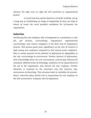 Employee Retention
whereas the right man on right job will contribute to organizational
growth.
A sound selection system based on scientific methods can go
a long way in establishing an image of impartiality & thus can help to
attract & retain the most qualified candidates for in/towards the
organization.
Induction
Introducing the new employee who is designated as a probationer to the
job, job location, surroundings, organization, organizational
surroundings, and various employees is the final step of employment
process. This process gains more significance as the rate of turnover is
high among new employees compared to that among senior employees.
This is mainly because of the problem of adjustment & adaptability to
the new surroundings & environment. Further absence of information,
lack of knowledge about the new environment, cultural gap, behavioural
variations, different levels of technology, variations in the requirements of
the job & the organization also disturb the new employee. Further
induction is essential as the newcomer may feel insecure, shy,
nervousness & disturbing. This situation leads to instability & turnover.
Hence, induction plays pivotal role in acquainting the new employee to
the new environment, company rules & regulations.
28
 