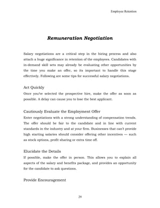 Employee Retention
Remuneration Negotiation
Salary negotiations are a critical step in the hiring process and also
attach a huge significance in retention of the employees. Candidates with
in-demand skill sets may already be evaluating other opportunities by
the time you make an offer, so its important to handle this stage
effectively. Following are some tips for successful salary negotiations.
Act Quickly
Once you’ve selected the prospective hire, make the offer as soon as
possible. A delay can cause you to lose the best applicant.
Cautiously Evaluate the Employment Offer
Enter negotiations with a strong understanding of compensation trends.
The offer should be fair to the candidate and in line with current
standards in the industry and at your firm. Businesses that can’t provide
high starting salaries should consider offering other incentives — such
as stock options, profit sharing or extra time off.
Elucidate the Details
If possible, make the offer in person. This allows you to explain all
aspects of the salary and benefits package, and provides an opportunity
for the candidate to ask questions.
Provide Encouragement
29
 