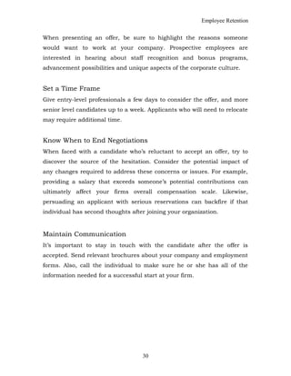 Employee Retention
When presenting an offer, be sure to highlight the reasons someone
would want to work at your company. Prospective employees are
interested in hearing about staff recognition and bonus programs,
advancement possibilities and unique aspects of the corporate culture.
Set a Time Frame
Give entry-level professionals a few days to consider the offer, and more
senior level candidates up to a week. Applicants who will need to relocate
may require additional time.
Know When to End Negotiations
When faced with a candidate who’s reluctant to accept an offer, try to
discover the source of the hesitation. Consider the potential impact of
any changes required to address these concerns or issues. For example,
providing a salary that exceeds someone’s potential contributions can
ultimately affect your firms overall compensation scale. Likewise,
persuading an applicant with serious reservations can backfire if that
individual has second thoughts after joining your organization.
Maintain Communication
It’s important to stay in touch with the candidate after the offer is
accepted. Send relevant brochures about your company and employment
forms. Also, call the individual to make sure he or she has all of the
information needed for a successful start at your firm.
30
 