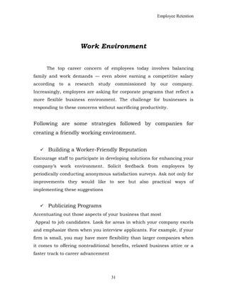 Employee Retention
Work Environment
The top career concern of employees today involves balancing
family and work demands — even above earning a competitive salary
according to a research study commissioned by our company.
Increasingly, employees are asking for corporate programs that reflect a
more flexible business environment. The challenge for businesses is
responding to these concerns without sacrificing productivity.
Following are some strategies followed by companies for
creating a friendly working environment.
 Building a Worker-Friendly Reputation
Encourage staff to participate in developing solutions for enhancing your
company’s work environment. Solicit feedback from employees by
periodically conducting anonymous satisfaction surveys. Ask not only for
improvements they would like to see but also practical ways of
implementing these suggestions
 Publicizing Programs
Accentuating out those aspects of your business that most
Appeal to job candidates. Look for areas in which your company excels
and emphasize them when you interview applicants. For example, if your
firm is small, you may have more flexibility than larger companies when
it comes to offering nontraditional benefits, relaxed business attire or a
faster track to career advancement
31
 