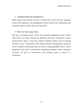 Employee Retention
 Empowering the Employees
Most people work harder and do a better job if they feel the company
values their opinions; the management trusts them to be responsible and
empower them to make their own decisions.
 Hire for the Long Term
The way a company hires, trains and rewards employees reveal a great
deal about its values. Hiring for aptitude and then training for career
advancement goes a long way toward building loyalty and increasing
retention rates. Companies with worker-friendly management practices
are at a distinct advantage when it comes to hiring qualified talent. These
programs help create a productive, satisfying workplace where employee
turnover, as well as recruitment and training costs, is kept to a
minimum.
32
 