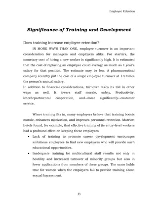 Employee Retention
Significance of Training and Development
Does training increase employee retention?
IN MORE WAYS THAN ONE, employee turnover is an important
consideration for managers and employers alike. For starters, the
monetary cost of hiring a new worker is significantly high. It is estimated
that the cost of replacing an employee could average as much as 1 year’s
salary for that position. The estimate may be low. A pharmaceutical
company recently put the cost of a single employee turnover at 1.5 times
the person’s annual salary.
In addition to financial considerations, turnover takes its toll in other
ways as well. It lowers staff morale, safety, Productivity,
interdepartmental cooperation, and--most significantly--customer
service.
Where training fits in, many employers believe that training boosts
morale, enhances motivation, and improves personnel retention. Marriott
hotels found, for example, that effective training of its entry-level workers
had a profound effect on keeping these employees
• Lack of training to promote career development encourages
ambitious employees to find new employers who will provide such
educational opportunities.
• Inadequate training for multicultural staff results not only in
hostility and increased turnover of minority groups but also in
fewer applications from members of these groups. The same holds
true for women when the employers fail to provide training about
sexual harassment.
33
 