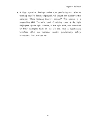 Employee Retention
• A bigger question. Perhaps rather than pondering over whether
training helps to retain employees, we should ask ourselves this
question: “Does training improve service?” The answer is a
resounding YES! The right kind of training, given to the right
employees, by the light trainers, at the right time, and reinforced
by their managers back on the job can have a significantly
beneficial effect on customer service, productivity, safety,
turnaround time, and morale.
36
 