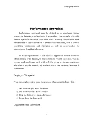 Employee Retention
Performance Appraisal
Performance appraisal may be defined as a structured formal
interaction between a subordinate & supervisor, that usually takes the
form of a periodic interview (annual or semi - annual), in which the work
performance of the subordinate is examined & discussed, with a view to
identifying weaknesses and strengths as well as opportunities for
improvement & skill development.
In many organizations – but not all – appraisals results are used,
either directly or in directly, to help determine reward outcomes. That is,
he appraisal results are used to identify the better performing employees
who should get the majority of available merit pay increase, bonuses &
promotions.
Employee Viewpoint
From the employee view point the purpose of appraisal is four – fold :
1) Tell me what you want me to do
2) Tell me how well I have done it
3) Help me to improve my performance
4) Reward me for doing well
Organizational Viewpoint
37
 