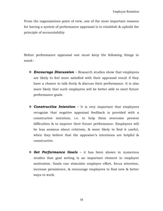 Employee Retention
From the organizations point of view, one of the most important reasons
for having a system of performance appraisal is to establish & uphold the
principle of accountability
Before performance appraisal one must keep the following things in
mind:-
 Encourage Discussion – Research studies show that employees
are likely to feel more satisfied with their appraisal result if they
have a chance to talk freely & discuss their performance. It is also
more likely that such employees will be better able to meet future
performance goals.
 Constructive Intention – It is very important that employees
recognize that negative appraisal feedback is provided with a
constructive intention, i.e. to help them overcome present
difficulties & to improve their future performance. Employees will
be less anxious about criticism, & more likely to find it useful,
when they believe that the appraiser’s intentions are helpful &
constructive.
 Set Performance Goals – it has been shown in numerous
studies that goal setting is an important element in employee
motivation. Goals can stimulate employee effort, focus attention,
increase persistence, & encourage employees to find new & better
ways to work.
38
 