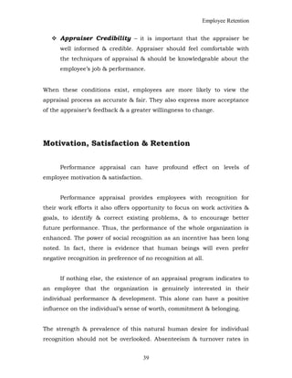 Employee Retention
 Appraiser Credibility – it is important that the appraiser be
well informed & credible. Appraiser should feel comfortable with
the techniques of appraisal & should be knowledgeable about the
employee’s job & performance.
When these conditions exist, employees are more likely to view the
appraisal process as accurate & fair. They also express more acceptance
of the appraiser’s feedback & a greater willingness to change.
Motivation, Satisfaction & Retention
Performance appraisal can have profound effect on levels of
employee motivation & satisfaction.
Performance appraisal provides employees with recognition for
their work efforts it also offers opportunity to focus on work activities &
goals, to identify & correct existing problems, & to encourage better
future performance. Thus, the performance of the whole organization is
enhanced. The power of social recognition as an incentive has been long
noted. In fact, there is evidence that human beings will even prefer
negative recognition in preference of no recognition at all.
If nothing else, the existence of an appraisal program indicates to
an employee that the organization is genuinely interested in their
individual performance & development. This alone can have a positive
influence on the individual’s sense of worth, commitment & belonging.
The strength & prevalence of this natural human desire for individual
recognition should not be overlooked. Absenteeism & turnover rates in
39
 