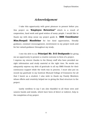 Employee Retention
Acknowledgement
I take this opportunity with great pleasure to present before you
this project on “Employee Retention” which is a result of
cooperation, hard work and good wishes of many people. I would like to
thank my with deep sense my project guide & BMS Coordinator
Miss.Roopali Mandlekar for her kind appreciation, friendly
guidance, constant encouragement, involvement in my project work and
for her valued guidance throughout my study.
I owe the debt to our Principal Mr. D.G Deshpande for giving
me an opportunity to present a creative outcome in form of a project.
I express my sincere thanks to the library staff who have provided me
right information and study material at the right time. No words can
adequately express my debt of gratitude to all my BMS friends for their
continuous support while the work was in process. I must also put on
record my gratitude to my Institute Mulund College of Commerce for all
that I learnt as a student. I also wish to thank my Family Members
whose efforts and creativity helped me in giving the final structure to the
project.
Lastly needless to say I am also thankful to all those seen and
unseen hands and minds, which have been of direct or indirect, help in
the completion of my project.
4
 