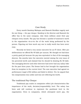 Employee Retention
Case Study
Every month Sandeep Mahajan and Ramesh Boridkar eagerly wait
for one thing — the pay cheque. Sandeep is the director and Ramesh the
office boy in the same company. Like them millions await their pay
cheques every month. The pay has become a symbol of someone’s worth
in the organization vis-a-vis the of the work being performed by the
person. Figuring out how much any one is really worth has been never
easy.
Recently we hired a very senior executive for an IT client. After pro
deliberations we offered Rs 40 lakh per annum. We thought we had done
a pretty good job because the pay was equivalent to that of the managing
director. Six months later the executive started raising the very issue of
his perceived worth and claimed that he should be drawing Rs 50 Iakh.
The managing director and other directors had never had any salary hike
for the past three years. The former had in fact brought the organization
from its inception to the current level. The new executive had agreed on
performance target of $2 million and failed to deliver. Yet, he argued that
his compensation was unfair and was not reflecting his worth.
The traditional Pay Cheque
Traditional pay scales in companies reflect job characteristics like
importance of the work, decision/responsibility level. The salary has
been and will continue to represent the positional level in the
organization. Even in companies, which attempted merit pay, the
41
 