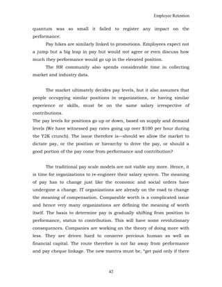 Employee Retention
quantum was so small it failed to register any impact on the
performance.
Pay hikes are similarly linked to promotions. Employees expect not
a jump but a big leap in pay but would not agree or even discuss how
much they performance would go up in the elevated position.
The HR community also spends considerable time in collecting
market and industry data.
The market ultimately decides pay levels, but it also assumes that
people occupying similar positions in organizations, or having similar
experience or skills, must be on the same salary irrespective of
contributions.
The pay levels for positions go up or down, based on supply and demand
levels (We have witnessed pay rates going up over $100 per hour during
the Y2K crunch). The issue therefore is—should we allow the market to
dictate pay, or the position or hierarchy to drive the pay, or should a
good portion of the pay come from performance and contribution?
The traditional pay scale models are not viable any more. Hence, it
is time for organizations to re-engineer their salary system. The meaning
of pay has to change just like the economic and social orders have
undergone a change. IT organizations are already on the road to change
the meaning of compensation. Comparable worth is a complicated issue
and hence very many organizations are defining the meaning of worth
itself. The basis to determine pay is gradually shifting from position to
performance, status to contribution. This will have some revolutionary
consequences. Companies are working on the theory of doing more with
less. They are driven hard to conserve precious human as well as
financial capital. The route therefore is not far away from performance
and pay cheque linkage. The new mantra must be, “get paid only if there
42
 
