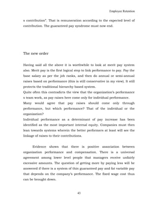 Employee Retention
s contribution”. That is remuneration according to the expected level of
contribution. The guaranteed pay syndrome must now end.
The new order
Having said all the above it is worthwhile to look at merit pay system
also. Merit pay is the first logical step to link performance to pay. Pay the
base salary as per the job ranks, and then do annual or semi-annual
raises based on performance (this is still conservative in my view). It still
protects the traditional hierarchy based system.
Quite often this contradicts the view that the organization’s performance
s team work, as pay raises here come only for individual performance.
Many would agree that pay raises should come only through
performance, but which performance? That of the individual or the
organization?
Individual performance as a determinant of pay increase has been
identified as the most important internal equity. Companies must then
lean towards systems wherein the better performers at least will see the
linkage of raises to their contributions.
Evidence shows that there is positive association between
organization performance and compensation. There is a universal
agreement among lower level people that managers receive unfairly
excessive amounts. The question of getting more by paying less will be
answered if there is a system of thin guaranteed pay and fat variable pay
that depends on the company’s performance. The fixed wage cost thus
can be brought down.
43
 