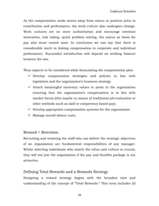 Employee Retention
As the compensation mode moves away from status or position price to
contribution and performance, the work culture also undergoes change.
Work cultures are no more authoritarian and encourage constant
innovation, risk taking, quick problem solving, the status as basis for
pay also must vanish soon. In conclusion we can say that there is
considerable merit in linking compensation to corporate and individual
performance. Successful introduction will depend on striking balance
between the two.
Thus aspects to be considered while formulating the compensation plan
 Develop compensation strategies and policies in line with
legislation and the organization’s business strategy.
 Attach meaningful monetary values to posts in the organization
ensuring that the organization’s compensation is in line with
market forces (this maybe cy means of traditional job evaluation or
other methods such as skill or competency based pay).
 Develop appropriate compensation systems for the organization.
 Manage overall labour costs.
Reward = Retention
Recruiting and retaining the staff who can deliver the strategic objectives
of an organization are fundamental responsibilities of any manager.
Whilst selecting individuals who match the ethos and culture is crucial,
they will not join the organization if the pay and benefits package is not
attractive.
Defining Total Rewards and a Rewards Strategy
Designing a reward strategy begins with the broadest view and
understanding of the concept of “Total Rewards.” This term includes all
44
 