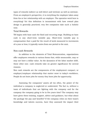Employee Retention
types of rewards indirect as well direct and intrinsic as well as extrinsic.
From an employee’s perspective, it is everything the employee takes away
from his or her relationship with an employer. The operative word here is
everything! Yet this definition is inconsistent with how reward plan
design is generally practiced; very few companies take such a holistic
view.
Total Rewards
TR begins with base cash the fixed and recurring wage. Building on base
cash is any short-term variable pay. Short-term variable pay is
compensation that s paid for the result of work measured in increments
of a year or less; it typically varies from one period to the next.
Non-cash Rewards
In addition to the elements of Total Remuneration, organizations
offer employees rewards in various forms that, while measurable, may or
may not have a dollar value. As the dynamics of the labor market shift,
these other non- cash rewards take on greater significance for several
reasons.
Non cash rewards are the components of the employment compact, or
employer/employee relationship that matter most to today’s workforce,
People do not leave jobs for money they leave jobs for opportunity.
Assessing the companies’ assets all too often, the power of the
individual a company is neglected or underrated. The fact is, without a
team of individuals that are fighting with the company and for the
company the company going to be in five years time? The company may
have given them training, support, advice and guidance, but what about
the package the pay and benefits? If the company relies on their team’s
knowledge and talents success, have they assessed the impact their
45
 