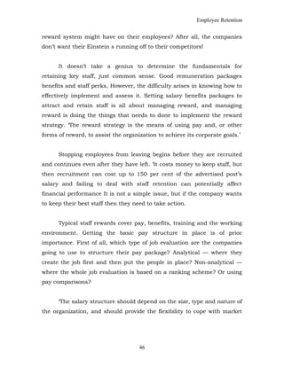 Employee Retention
reward system might have on their employees? After all, the companies
don’t want their Einstein s running off to their competitors!
It doesn’t take a genius to determine the fundamentals for
retaining key staff, just common sense. Good remuneration packages
benefits and staff perks, However, the difficulty arises in knowing how to
effectively implement and assess it. Setting salary benefits packages to
attract and retain staff is all about managing reward, and managing
reward is doing the things that needs to done to implement the reward
strategy. ‘The reward strategy is the means of using pay and, or other
forms of reward, to assist the organization to achieve its corporate goals.’
Stopping employees from leaving begins before they are recruited
and continues even after they have left. ‘It costs money to keep staff, but
then recruitment can cost up to 150 per cent of the advertised post’s
salary and failing to deal with staff retention can potentially affect
financial performance It is not a simple issue, but if the company wants
to keep their best staff then they need to take action.
Typical staff rewards cover pay, benefits, training and the working
environment. Getting the basic pay structure in place is of prior
importance. First of all, which type of job evaluation are the companies
going to use to structure their pay package? Analytical — where they
create the job first and then put the people in place? Non-analytical —
where the whole job evaluation is based on a ranking scheme? Or using
pay comparisons?
‘The salary structure should depend on the size, type and nature of
the organization, and should provide the flexibility to cope with market
46
 