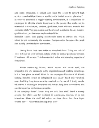 Employee Retention
and skills pressures. It should also have the scope to reward high
achievers and solid performers, and form the basis for career planning.’
In order to maintain a happy working environment, it is important for
employers to identify what’s important to the people that make up its
workforce. For example, parents, graduates, older workers, women and
specialist staff, The pay ranges can then be set in relation to age, Service,
qualifications, performance and marketability.
Research shows that paying extortionate rates to attract and retain
talent is not necessarily the answer. Compensation becomes the weak
link during uncertainty or downturns.
Salary levels have been taken to unrealistic level. Today the ratio of
1.5 : 1.0 can be seen between salary levels for similar positions between
IT and non - IT sectors. This has resulted in low withstanding capacity of
companies.
Other motivating factors, which attract and retain staff, are
interest in the job, prospects in the organization and working conditions.
Is it a ‘nice place to work? What do the employees like about it? What’s
lacking Benefits could be categorized into salary (fixed and variable),
asset building, long term security, medical needs, social / family needs,
education / learning of employee and family, long term association and
specific superior performance awards.
If the company doesn’t know, why not ask their staff. Send a survey
around the office; ask for feedback in appraisals, reviews, or in exit
interviews. Make the staff feel valued — show them that their input
counts now — rather than leaving it too late!’
47
 
