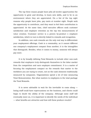 Employee Retention
The top three reason people leave jobs all involve opportunities the
opportunity to grow and develop, to learn new skills, and to be in an
environment where they are appreciated. On a list of the top eight
reasons why people leave jobs, pay rants at number eight. People seek
the opportunity to contribute, and they want to feel their contribution is
appreciated. At the same time, chief executive officers rank customer
satisfaction and employee retention as the top two measurements of
value creation. Customer service is a proven by-product o employee
satisfaction, which in turn is directly linked to rewards and recognition.
In addition, non cash rewards are the only real way to differentiate
your employment offerings. Cash is a commodity, so it cannot different
one company’s employment compact from another; it is the intangibles
that distinguish. Besides, when it comes to money, someone will always
pay more.
It is by broadly defining Total Rewards to include other non-cash
rewards that employers truly distinguish themselves in the labor market
from the competition and earn employee commitment. It is a matter of
focusing the employment compact on the rewards that matter to the
workforce you are trying to create, not on the cash elements traditionally
measured by companies. Organizations spend a lot of time measuring
Total Remuneration. But what matters to employees is the total package
the Total Rewards.
It is never advisable to wait for the inevitable to come along —
losing staff could have repercussions on the business, and clients could
begin to doubt the ability of the company. Although some staff will
eventually move on, it is important to identify the needs of the individual
— what benefits are attractive and how will these produce results?
48
 