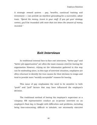 Employee Retention
A strategic reward system - pay, benefits, continual training and
investment — can provide an excellent grounding for a successful, adept
team. ‘Spend the money, invest in your staff. If you get your strategy
correct, you’ll be rewarded with more than ten times the amount of money
invested.’
Exit Interviews
In traditional internal face-to-face exit interviews, “better pay” and
“better job opportunities” are often the main reasons cited for leaving the
organization However, relying on the information gathered in this way
can be misleading since, in this type of interview situation, employees are
often reluctant to identify the true causes for their decision to resign and
tend to provide more “socially acceptable” reasons for leaving.
This issue of pay emphasizes the need to be sensitive to both
“push” and “pull” factors that may have influenced the employee’s
decision.
The traditional method of having the employee’s supervisor or a
company HR representative conduct an in-person interview on an
employee’s final day is fraught with difficulties and problems, including
being time-consuming, difficult to tabulate, not necessarily executed
49
 