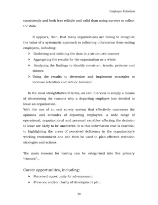 Employee Retention
consistently and both less reliable and valid than using surveys to collect
the data.
It appears, then, that many organizations are failing to recognize
the value of a systematic approach to collecting information from exiting
employees, including:
 Gathering and collating the data in a structured manner
 Aggregating the results for the organization as a whole
 Analyzing the findings to identify consistent trends, patterns and
themes
 Using the results to determine and implement strategies to
increase retention and reduce turnover.
In the most straightforward terms, an exit interview is simply a means
of determining the reasons why a departing employee has decided to
leave an organization.
With the use of an exit survey system that effectively canvasses the
opinions and attitudes of departing employees, a wide range of
operational, organizational and personal variables affecting the decision
to leave are likely to be uncovered. It is this information that is essential
to highlighting the areas of perceived deficiency in the organization’s
working environment and can then be used to plan effective retention
strategies and actions.
The main reasons for leaving can be categorized into five primary
“themes”…
Career opportunities, including:
 Perceived opportunity for advancement
 Presence and/or clarity of development plan.
50
 