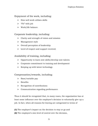 Employee Retention
Enjoyment of the work, including:
 How well work utilizes skills
 “Fit” with job
 Work/life balance.
Corporate leadership, including:
 Clarity and strength of vision and mission
 Management style
 Overall perception of leadership
 Level of respect and support received.
Availability of training, including:
 Opportunity to learn new skills/develop new talents
 Corporate commitment to training and development
 Keeping up with latest technology.
Compensation/rewards, including:
 Base/variable pay
 Benefits
 Recognition of contributions
 Communication regarding performance.
Thus it should be recognized that, in many cases, the organization has at
least some influence over the employee’s decision to voluntarily give up a
job. In fact, when all reasons for leaving are categorized in terms of
(1) The employer’s impact on the decision to stay or go and
(2) The employee’s own level of control over the decision,
51
 