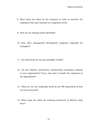 Employee Retention
8. What steps are taken by the company in order to motivate the
employees who have reached at a stagnation level?
9. How are the training needs identified?
10. How often management development programs organized for
managers?
11. On what basis are the pay packages revised?
12. Are job rotation, enrichment, enhancement techniques adopted
in your organization? If yes, how does it benefit the employees &
the organization?
13. What are the two challenges faced by the HR department & how
can it be overcome?
14. What steps are taken for retaining productive & efficient work
force?
55
 