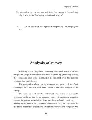 Employee Retention
15. According to you how can exit interviews prove to be a double
edged weapon for developing retention strategies?
16. . What retention strategies are adopted by the company so
far?
Analysis of survey
Following is the analysis of the survey conducted by me of various
companies. Major information has been acquired by personally visiting
the companies and some information is compiled with the material
acquired through internet.
The companies whose survey analyses are presented are Ceat,
Convergys, L&T infotech, and Airtel. Below is the brief analysis of the
survey.
The companies basically underwent the same recruitment’s
processes such as ads in newspaper, approved manpower agencies,
campus interviews, walk-in interviews, employee referrals, email etc.
As very much obvious the companies interviewed are quite reputed so it’s
the brand name that attracts the job seekers towards the company. And
56
 